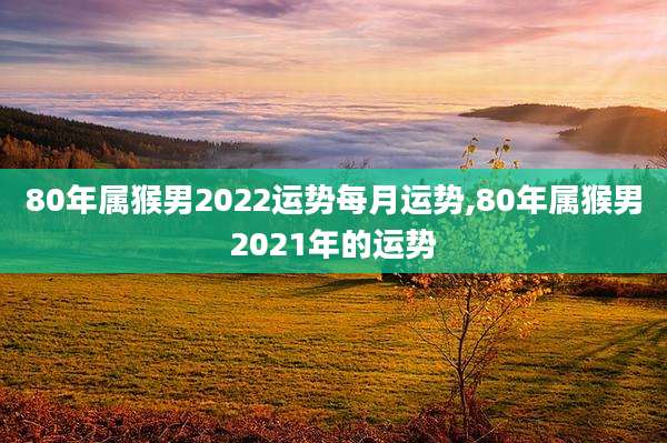 80年属猴男2022运势每月运势,80年属猴男2021年的运势