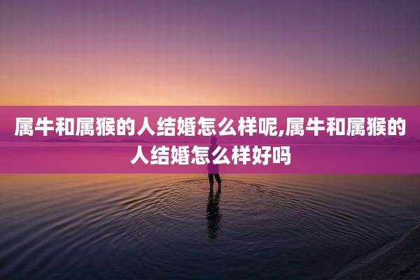 属牛和属猴的人结婚怎么样呢,属牛和属猴的人结婚怎么样好吗
