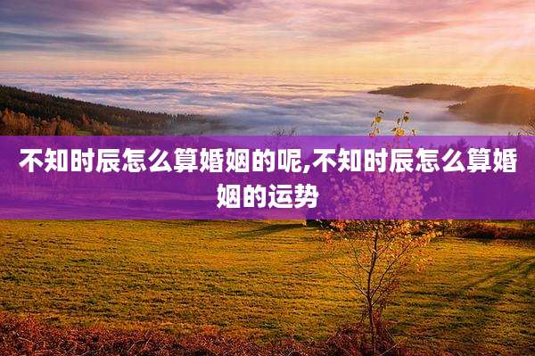 不知时辰怎么算婚姻的呢,不知时辰怎么算婚姻的运势
