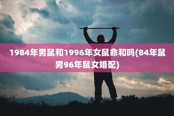 1984年男鼠和1996年女鼠命和吗(84年鼠男96年鼠女婚配)