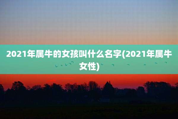 2021年属牛的女孩叫什么名字(2021年属牛女性)