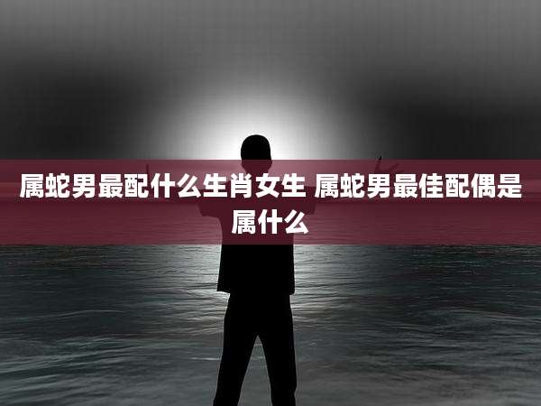 属蛇男最配什么生肖女生 属蛇男最佳配偶是属什么