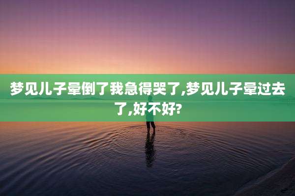 梦见儿子晕倒了我急得哭了,梦见儿子晕过去了,好不好?