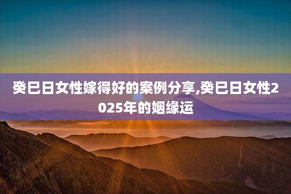 癸巳日女性嫁得好的案例分享,癸巳日女性2025年的姻缘运