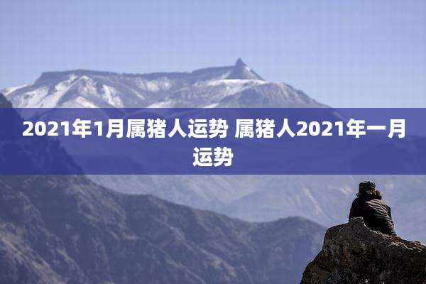 2021年1月属猪人运势 属猪人2021年一月运势