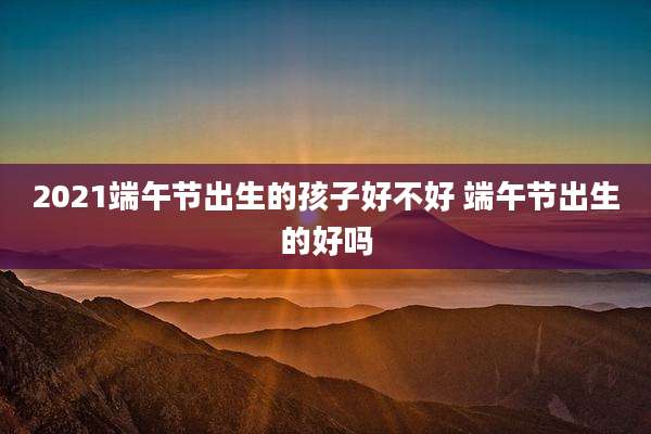 2021端午节出生的孩子好不好 端午节出生的好吗