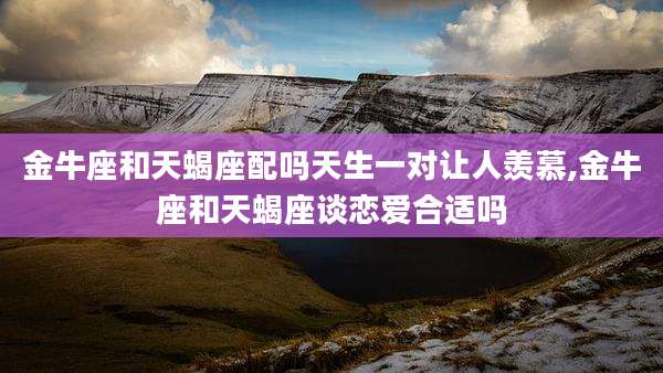 金牛座和天蝎座配吗天生一对让人羡慕,金牛座和天蝎座谈恋爱合适吗