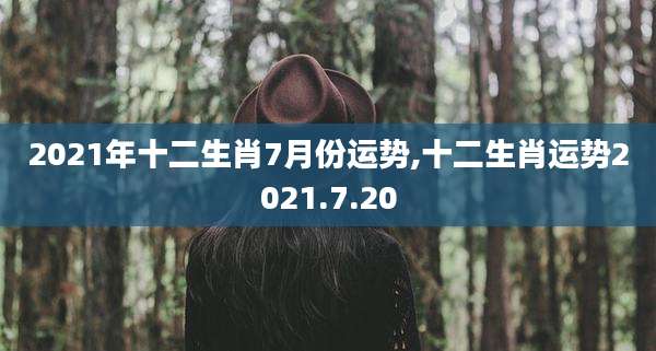 2021年十二生肖7月份运势,十二生肖运势2021.7.20