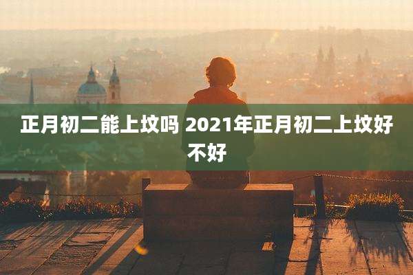 正月初二能上坟吗 2021年正月初二上坟好不好