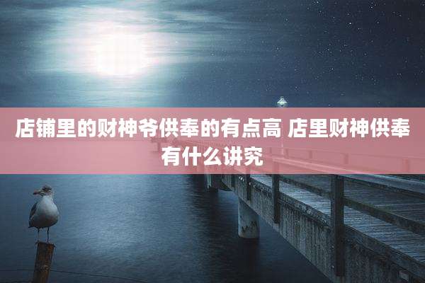 店铺里的财神爷供奉的有点高 店里财神供奉有什么讲究