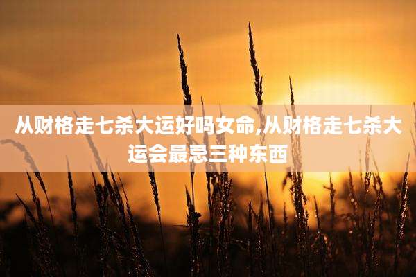 从财格走七杀大运好吗女命,从财格走七杀大运会最忌三种东西