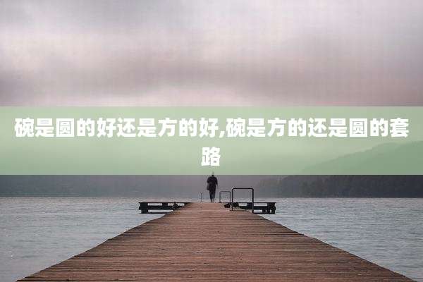 碗是圆的好还是方的好,碗是方的还是圆的套路