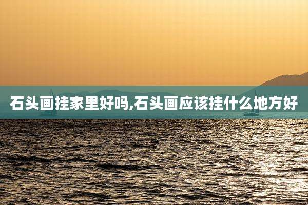 石头画挂家里好吗,石头画应该挂什么地方好
