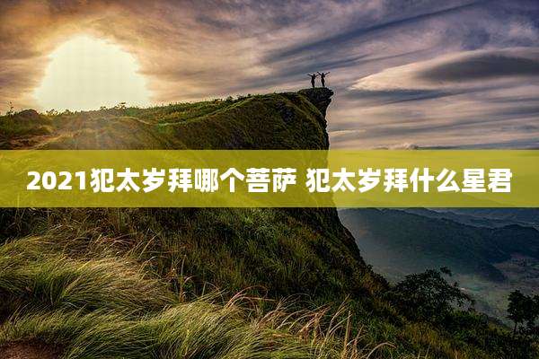 2021犯太岁拜哪个菩萨 犯太岁拜什么星君
