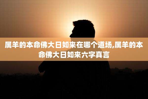 属羊的本命佛大日如来在哪个道场,属羊的本命佛大日如来六字真言