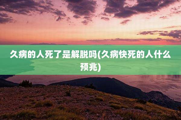 久病的人死了是解脱吗(久病快死的人什么预兆)