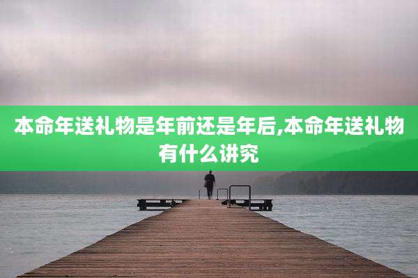 本命年送礼物是年前还是年后,本命年送礼物有什么讲究