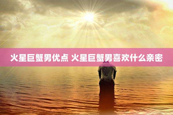 火星巨蟹男优点 火星巨蟹男喜欢什么亲密