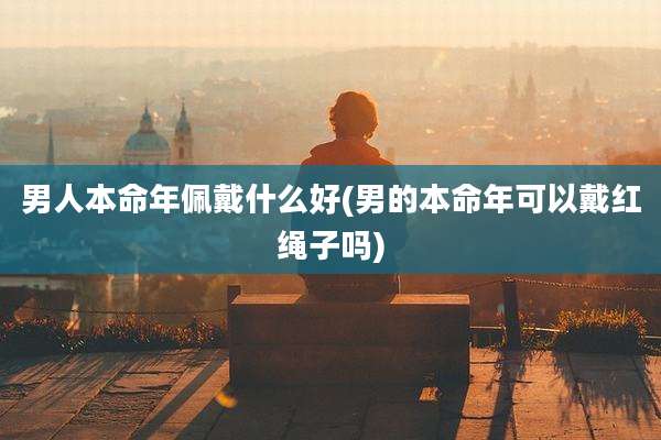 男人本命年佩戴什么好(男的本命年可以戴红绳子吗)