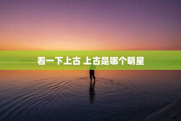看一下上古 上古是哪个明星