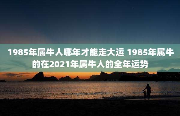 1985年属牛人哪年才能走大运 1985年属牛的在2021年属牛人的全年运势