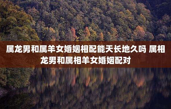 属龙男和属羊女婚姻相配能天长地久吗 属相龙男和属相羊女婚姻配对