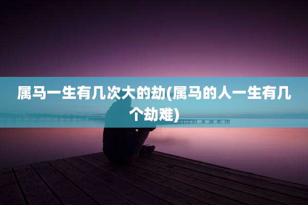 属马一生有几次大的劫(属马的人一生有几个劫难)