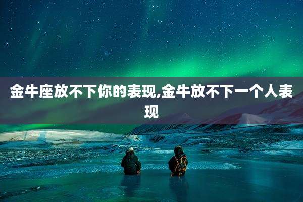 金牛座放不下你的表现,金牛放不下一个人表现