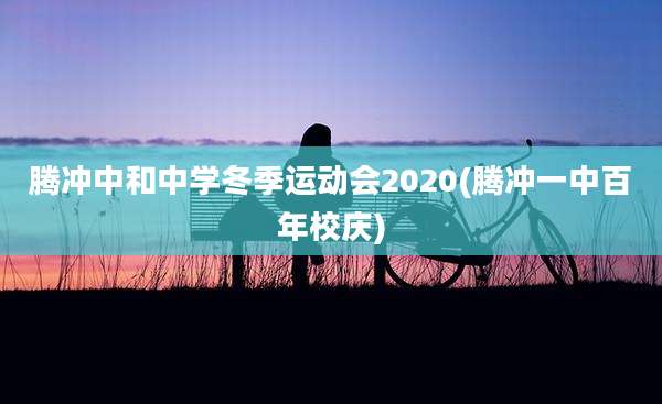 腾冲中和中学冬季运动会2020(腾冲一中百年校庆)
