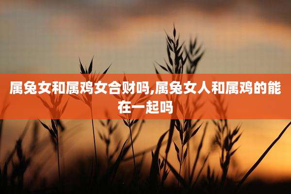 属兔女和属鸡女合财吗,属兔女人和属鸡的能在一起吗