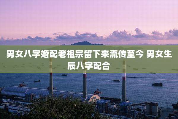 男女八字婚配老祖宗留下来流传至今 男女生辰八字配合