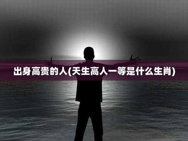 出身高贵的人(天生高人一等是什么生肖)