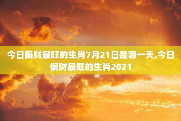 今日偏财最旺的生肖7月21日是哪一天,今日偏财最旺的生肖2021