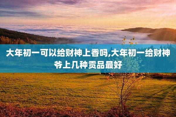 大年初一可以给财神上香吗,大年初一给财神爷上几种贡品最好