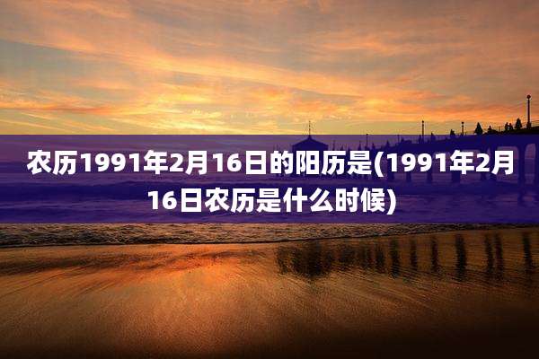 农历1991年2月16日的阳历是(1991年2月16日农历是什么时候)