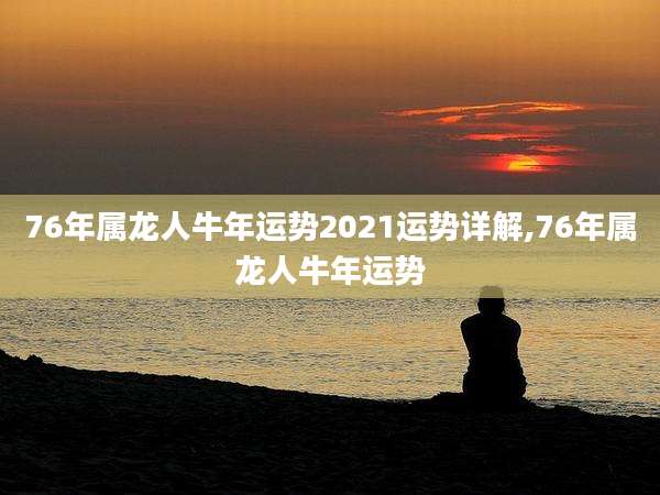 76年属龙人牛年运势2021运势详解,76年属龙人牛年运势