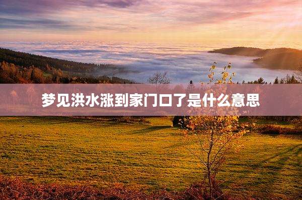 梦见洪水涨到家门口了是什么意思