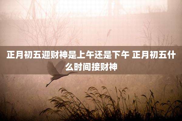 正月初五迎财神是上午还是下午 正月初五什么时间接财神