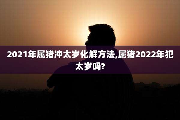 2021年属猪冲太岁化解方法,属猪2022年犯太岁吗?