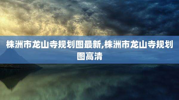 株洲市龙山寺规划图最新,株洲市龙山寺规划图高清