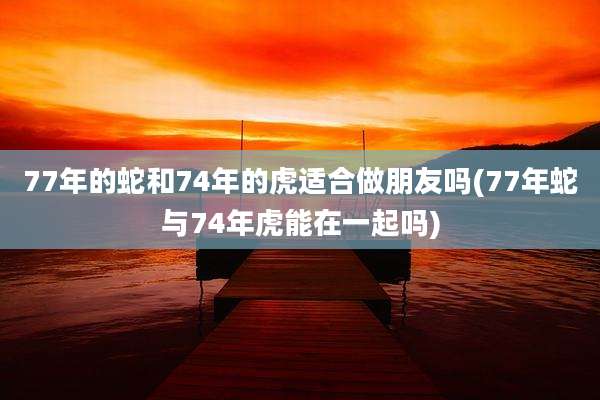 77年的蛇和74年的虎适合做朋友吗(77年蛇与74年虎能在一起吗)