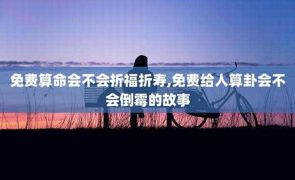 免费算命会不会折福折寿,免费给人算卦会不会倒霉的故事
