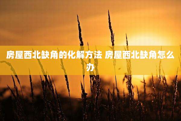 房屋西北缺角的化解方法 房屋西北缺角怎么办