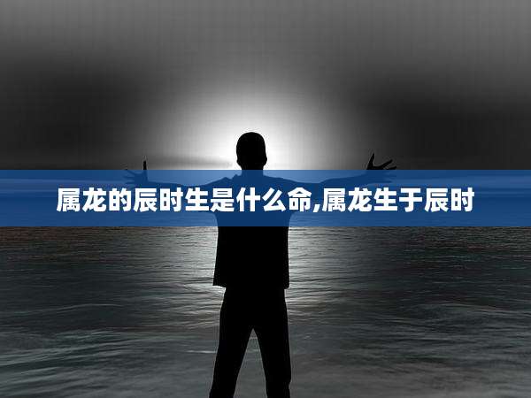 属龙的辰时生是什么命,属龙生于辰时
