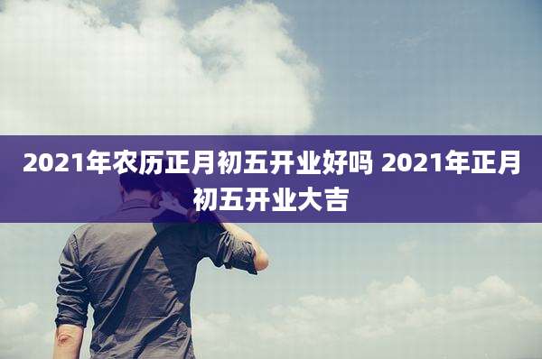 2021年农历正月初五开业好吗 2021年正月初五开业大吉