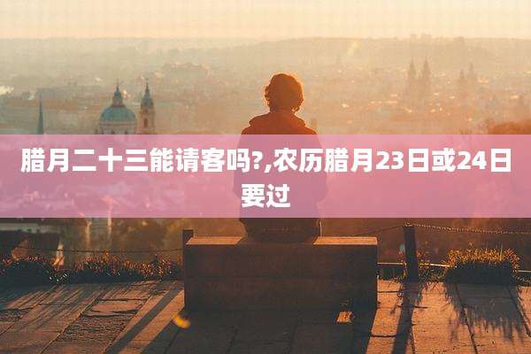 腊月二十三能请客吗?,农历腊月23日或24日要过
