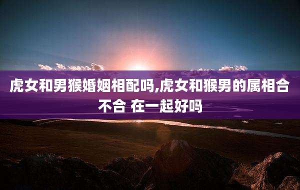 虎女和男猴婚姻相配吗,虎女和猴男的属相合不合 在一起好吗