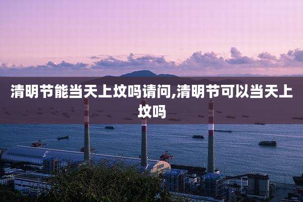 清明节能当天上坟吗请问,清明节可以当天上坟吗