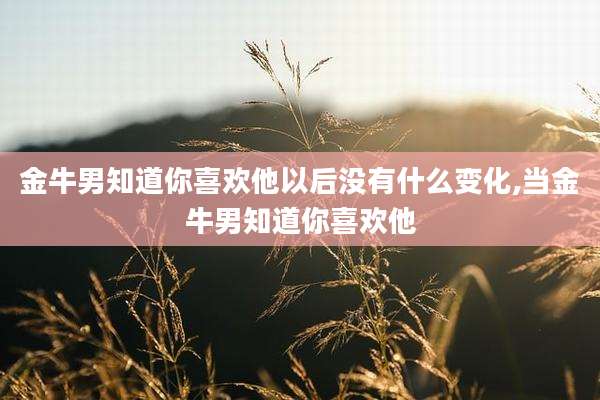 金牛男知道你喜欢他以后没有什么变化,当金牛男知道你喜欢他