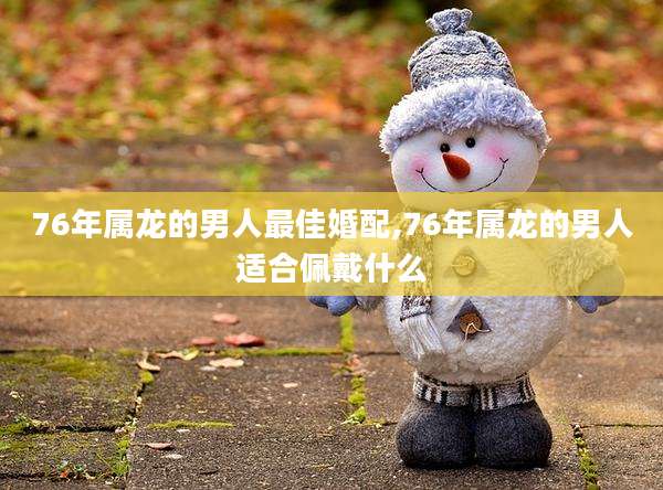76年属龙的男人最佳婚配,76年属龙的男人适合佩戴什么